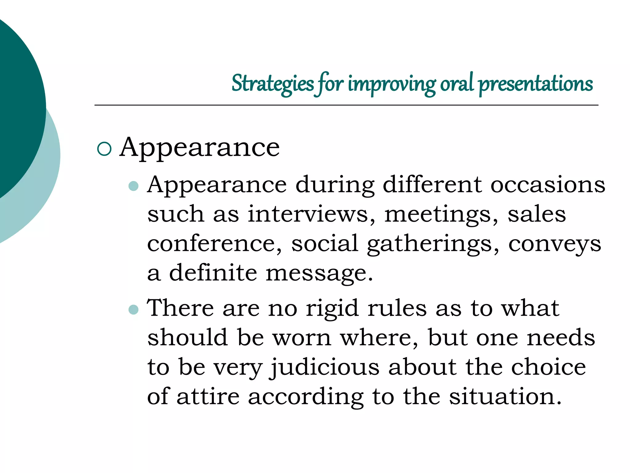 Strategies for improving oral presentations
 Appearance
 Appearance during different occasions
such as interviews, meetings, sales
conference, social gatherings, conveys
a definite message.
 There are no rigid rules as to what
should be worn where, but one needs
to be very judicious about the choice
of attire according to the situation.
 