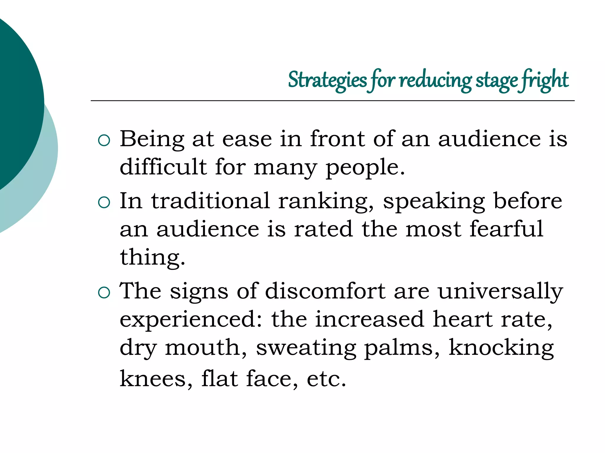 Strategies for reducingstage fright
 Being at ease in front of an audience is
difficult for many people.
 In traditional ranking, speaking before
an audience is rated the most fearful
thing.
 The signs of discomfort are universally
experienced: the increased heart rate,
dry mouth, sweating palms, knocking
knees, flat face, etc.
 
