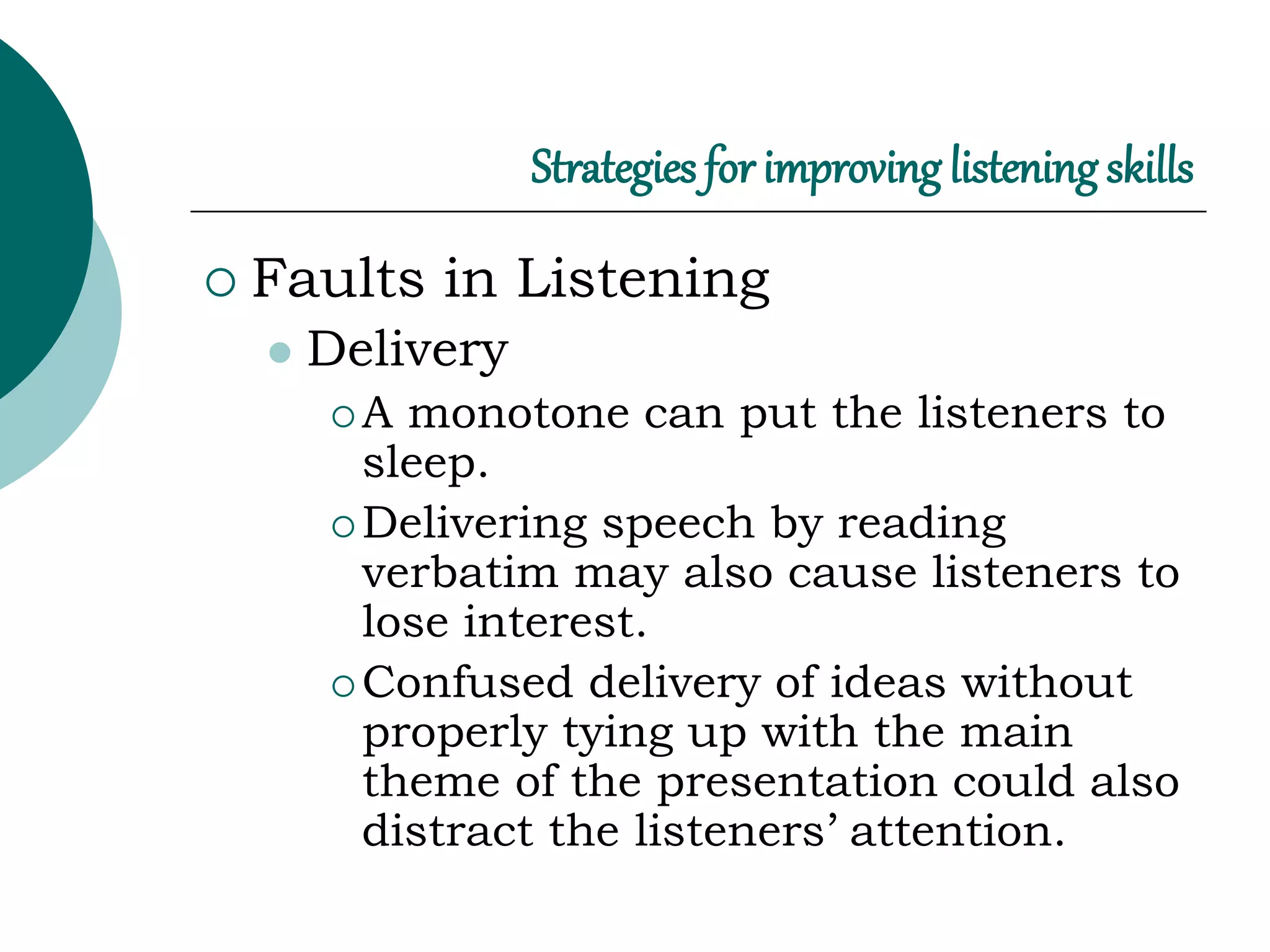 Strategies for improving listening skills
 Faults in Listening
 Delivery
 A monotone can put the listeners to
sleep.
 Delivering speech by reading
verbatim may also cause listeners to
lose interest.
 Confused delivery of ideas without
properly tying up with the main
theme of the presentation could also
distract the listeners’ attention.
 