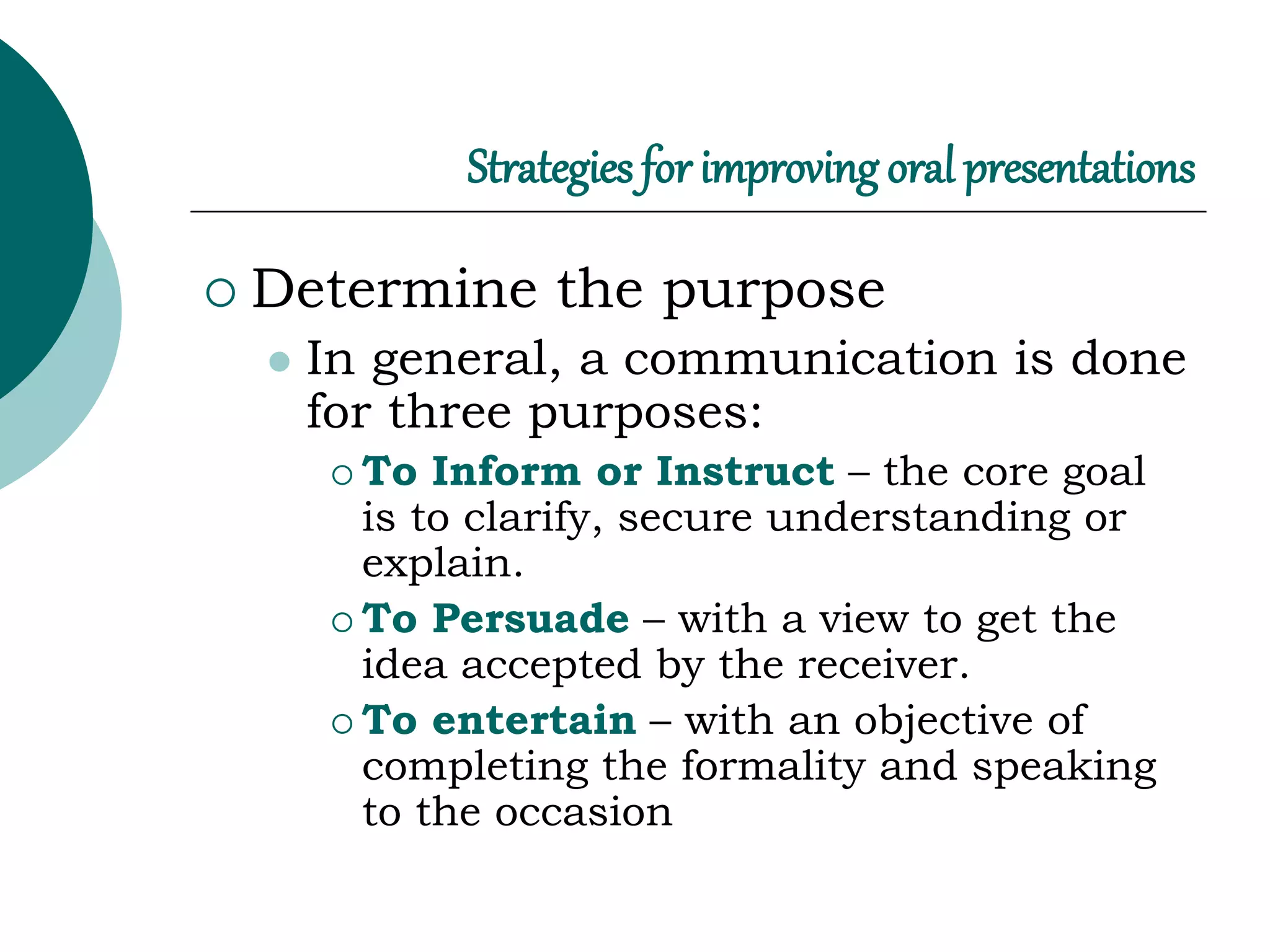 Strategies for improving oral presentations
 Determine the purpose
 In general, a communication is done
for three purposes:
 To Inform or Instruct – the core goal
is to clarify, secure understanding or
explain.
 To Persuade – with a view to get the
idea accepted by the receiver.
 To entertain – with an objective of
completing the formality and speaking
to the occasion
 