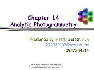 Digital Camera and Computer Vision Laboratory
Department of Computer Science and Information Engineering
National Taiwan University, Taipei, Taiwan, R.O.C.
Chapter 14
Analytic Photogrammetry
Presented by 王夏果 and Dr. Fuh
R94922103@ntu.edu.tw
0937384214
 