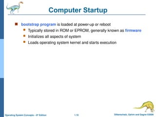 1.10 Silberschatz, Galvin and Gagne ©2009
Operating System Concepts – 8th
Edition
Computer Startup
 bootstrap program is loaded at power-up or reboot
 Typically stored in ROM or EPROM, generally known as firmware
 Initializes all aspects of system
 Loads operating system kernel and starts execution
 
