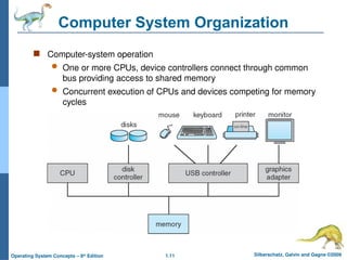 1.11 Silberschatz, Galvin and Gagne ©2009
Operating System Concepts – 8th
Edition
Computer System Organization
 Computer-system operation
 One or more CPUs, device controllers connect through common
bus providing access to shared memory
 Concurrent execution of CPUs and devices competing for memory
cycles
 