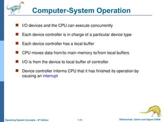 1.12 Silberschatz, Galvin and Gagne ©2009
Operating System Concepts – 8th
Edition
Computer-System Operation
 I/O devices and the CPU can execute concurrently
 Each device controller is in charge of a particular device type
 Each device controller has a local buffer
 CPU moves data from/to main memory to/from local buffers
 I/O is from the device to local buffer of controller
 Device controller informs CPU that it has finished its operation by
causing an interrupt
 