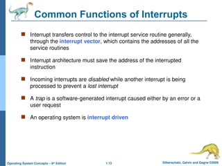 1.13 Silberschatz, Galvin and Gagne ©2009
Operating System Concepts – 8th
Edition
Common Functions of Interrupts
 Interrupt transfers control to the interrupt service routine generally,
through the interrupt vector, which contains the addresses of all the
service routines
 Interrupt architecture must save the address of the interrupted
instruction
 Incoming interrupts are disabled while another interrupt is being
processed to prevent a lost interrupt
 A trap is a software-generated interrupt caused either by an error or a
user request
 An operating system is interrupt driven
 