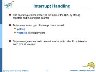 1.14 Silberschatz, Galvin and Gagne ©2009
Operating System Concepts – 8th
Edition
Interrupt Handling
 The operating system preserves the state of the CPU by storing
registers and the program counter
 Determines which type of interrupt has occurred:
 polling
 vectored interrupt system
 Separate segments of code determine what action should be taken for
each type of interrupt
 