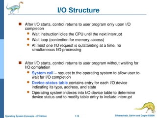1.16 Silberschatz, Galvin and Gagne ©2009
Operating System Concepts – 8th
Edition
I/O Structure
 After I/O starts, control returns to user program only upon I/O
completion
 Wait instruction idles the CPU until the next interrupt
 Wait loop (contention for memory access)
 At most one I/O request is outstanding at a time, no
simultaneous I/O processing
 After I/O starts, control returns to user program without waiting for
I/O completion
 System call – request to the operating system to allow user to
wait for I/O completion
 Device-status table contains entry for each I/O device
indicating its type, address, and state
 Operating system indexes into I/O device table to determine
device status and to modify table entry to include interrupt
 
