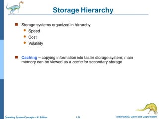 1.19 Silberschatz, Galvin and Gagne ©2009
Operating System Concepts – 8th
Edition
Storage Hierarchy
 Storage systems organized in hierarchy
 Speed
 Cost
 Volatility
 Caching – copying information into faster storage system; main
memory can be viewed as a cache for secondary storage
 