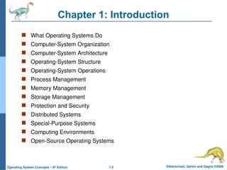 1.2 Silberschatz, Galvin and Gagne ©2009
Operating System Concepts – 8th
Edition
Chapter 1: Introduction
 What Operating Systems Do
 Computer-System Organization
 Computer-System Architecture
 Operating-System Structure
 Operating-System Operations
 Process Management
 Memory Management
 Storage Management
 Protection and Security
 Distributed Systems
 Special-Purpose Systems
 Computing Environments
 Open-Source Operating Systems
 