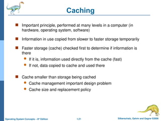 1.21 Silberschatz, Galvin and Gagne ©2009
Operating System Concepts – 8th
Edition
Caching
 Important principle, performed at many levels in a computer (in
hardware, operating system, software)
 Information in use copied from slower to faster storage temporarily
 Faster storage (cache) checked first to determine if information is
there
 If it is, information used directly from the cache (fast)
 If not, data copied to cache and used there
 Cache smaller than storage being cached
 Cache management important design problem
 Cache size and replacement policy
 
