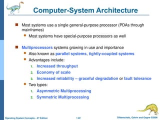 1.22 Silberschatz, Galvin and Gagne ©2009
Operating System Concepts – 8th
Edition
Computer-System Architecture
 Most systems use a single general-purpose processor (PDAs through
mainframes)
 Most systems have special-purpose processors as well
 Multiprocessors systems growing in use and importance
 Also known as parallel systems, tightly-coupled systems
 Advantages include:
1. Increased throughput
2. Economy of scale
3. Increased reliability – graceful degradation or fault tolerance
 Two types:
1. Asymmetric Multiprocessing
2. Symmetric Multiprocessing
 