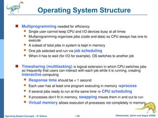 1.28 Silberschatz, Galvin and Gagne ©2009
Operating System Concepts – 8th
Edition
Operating System Structure
 Multiprogramming needed for efficiency
 Single user cannot keep CPU and I/O devices busy at all times
 Multiprogramming organizes jobs (code and data) so CPU always has one to
execute
 A subset of total jobs in system is kept in memory
 One job selected and run via job scheduling
 When it has to wait (for I/O for example), OS switches to another job
 Timesharing (multitasking) is logical extension in which CPU switches jobs
so frequently that users can interact with each job while it is running, creating
interactive computing
 Response time should be < 1 second
 Each user has at least one program executing in memory process
 If several jobs ready to run at the same time  CPU scheduling
 If processes don’t fit in memory, swapping moves them in and out to run
 Virtual memory allows execution of processes not completely in memory
 