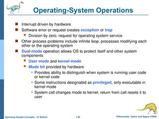 1.30 Silberschatz, Galvin and Gagne ©2009
Operating System Concepts – 8th
Edition
Operating-System Operations
 Interrupt driven by hardware
 Software error or request creates exception or trap
 Division by zero, request for operating system service
 Other process problems include infinite loop, processes modifying each
other or the operating system
 Dual-mode operation allows OS to protect itself and other system
components
 User mode and kernel mode
 Mode bit provided by hardware
 Provides ability to distinguish when system is running user code
or kernel code
 Some instructions designated as privileged, only executable in
kernel mode
 System call changes mode to kernel, return from call resets it to
user
 