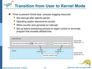 1.31 Silberschatz, Galvin and Gagne ©2009
Operating System Concepts – 8th
Edition
Transition from User to Kernel Mode
 Timer to prevent infinite loop / process hogging resources
 Set interrupt after specific period
 Operating system decrements counter
 When counter zero generate an interrupt
 Set up before scheduling process to regain control or terminate
program that exceeds allotted time
 