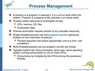 1.32 Silberschatz, Galvin and Gagne ©2009
Operating System Concepts – 8th
Edition
Process Management
 A process is a program in execution. It is a unit of work within the
system. Program is a passive entity, process is an active entity.
 Process needs resources to accomplish its task
 CPU, memory, I/O, files
 Initialization data
 Process termination requires reclaim of any reusable resources
 Single-threaded process has one program counter specifying
location of next instruction to execute
 Process executes instructions sequentially, one at a time, until
completion
 Multi-threaded process has one program counter per thread
 Typically system has many processes, some user, some operating
system running concurrently on one or more CPUs
 Concurrency by multiplexing the CPUs among the processes /
threads
 