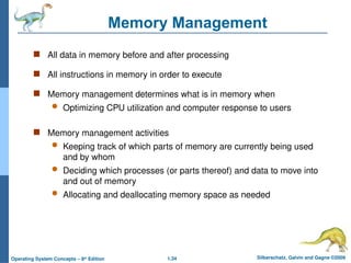 1.34 Silberschatz, Galvin and Gagne ©2009
Operating System Concepts – 8th
Edition
Memory Management
 All data in memory before and after processing
 All instructions in memory in order to execute
 Memory management determines what is in memory when
 Optimizing CPU utilization and computer response to users
 Memory management activities
 Keeping track of which parts of memory are currently being used
and by whom
 Deciding which processes (or parts thereof) and data to move into
and out of memory
 Allocating and deallocating memory space as needed
 