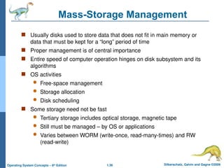 1.36 Silberschatz, Galvin and Gagne ©2009
Operating System Concepts – 8th
Edition
Mass-Storage Management
 Usually disks used to store data that does not fit in main memory or
data that must be kept for a “long” period of time
 Proper management is of central importance
 Entire speed of computer operation hinges on disk subsystem and its
algorithms
 OS activities
 Free-space management
 Storage allocation
 Disk scheduling
 Some storage need not be fast
 Tertiary storage includes optical storage, magnetic tape
 Still must be managed – by OS or applications
 Varies between WORM (write-once, read-many-times) and RW
(read-write)
 