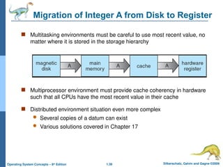1.38 Silberschatz, Galvin and Gagne ©2009
Operating System Concepts – 8th
Edition
Migration of Integer A from Disk to Register
 Multitasking environments must be careful to use most recent value, no
matter where it is stored in the storage hierarchy
 Multiprocessor environment must provide cache coherency in hardware
such that all CPUs have the most recent value in their cache
 Distributed environment situation even more complex
 Several copies of a datum can exist
 Various solutions covered in Chapter 17
 