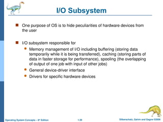 1.39 Silberschatz, Galvin and Gagne ©2009
Operating System Concepts – 8th
Edition
I/O Subsystem
 One purpose of OS is to hide peculiarities of hardware devices from
the user
 I/O subsystem responsible for
 Memory management of I/O including buffering (storing data
temporarily while it is being transferred), caching (storing parts of
data in faster storage for performance), spooling (the overlapping
of output of one job with input of other jobs)
 General device-driver interface
 Drivers for specific hardware devices
 