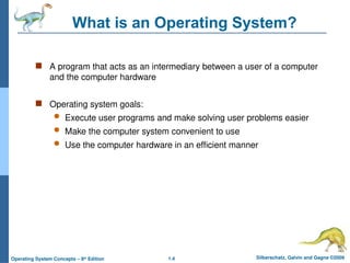 1.4 Silberschatz, Galvin and Gagne ©2009
Operating System Concepts – 8th
Edition
What is an Operating System?
 A program that acts as an intermediary between a user of a computer
and the computer hardware
 Operating system goals:
 Execute user programs and make solving user problems easier
 Make the computer system convenient to use
 Use the computer hardware in an efficient manner
 