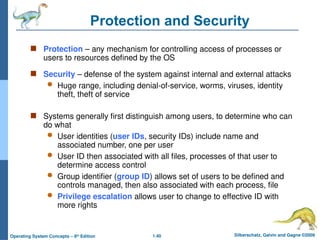 1.40 Silberschatz, Galvin and Gagne ©2009
Operating System Concepts – 8th
Edition
Protection and Security
 Protection – any mechanism for controlling access of processes or
users to resources defined by the OS
 Security – defense of the system against internal and external attacks
 Huge range, including denial-of-service, worms, viruses, identity
theft, theft of service
 Systems generally first distinguish among users, to determine who can
do what
 User identities (user IDs, security IDs) include name and
associated number, one per user
 User ID then associated with all files, processes of that user to
determine access control
 Group identifier (group ID) allows set of users to be defined and
controls managed, then also associated with each process, file
 Privilege escalation allows user to change to effective ID with
more rights
 
