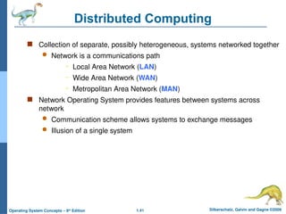 1.41 Silberschatz, Galvin and Gagne ©2009
Operating System Concepts – 8th
Edition
Distributed Computing
 Collection of separate, possibly heterogeneous, systems networked together
 Network is a communications path
– Local Area Network (LAN)
– Wide Area Network (WAN)
– Metropolitan Area Network (MAN)
 Network Operating System provides features between systems across
network
 Communication scheme allows systems to exchange messages
 Illusion of a single system
 