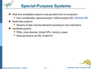 1.42 Silberschatz, Galvin and Gagne ©2009
Operating System Concepts – 8th
Edition
Special-Purpose Systems
 Real-time embedded systems most prevalent form of computers
 Vary considerable, special purpose, limited purpose OS, real-time OS
 Multimedia systems
 Streams of data must be delivered according to time restrictions
 Handheld systems
 PDAs, smart phones, limited CPU, memory, power
 Reduced feature set OS, limited I/O
 