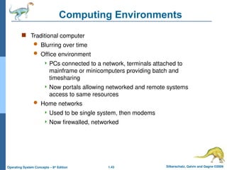 1.43 Silberschatz, Galvin and Gagne ©2009
Operating System Concepts – 8th
Edition
Computing Environments
 Traditional computer
 Blurring over time
 Office environment
 PCs connected to a network, terminals attached to
mainframe or minicomputers providing batch and
timesharing
 Now portals allowing networked and remote systems
access to same resources
 Home networks
 Used to be single system, then modems
 Now firewalled, networked
 