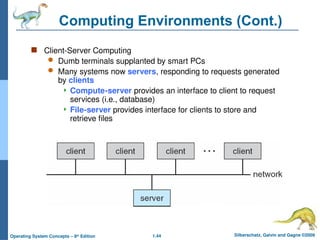 1.44 Silberschatz, Galvin and Gagne ©2009
Operating System Concepts – 8th
Edition
Computing Environments (Cont.)
 Client-Server Computing
 Dumb terminals supplanted by smart PCs
 Many systems now servers, responding to requests generated
by clients
 Compute-server provides an interface to client to request
services (i.e., database)
 File-server provides interface for clients to store and
retrieve files
 