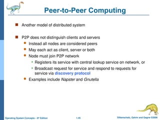 1.45 Silberschatz, Galvin and Gagne ©2009
Operating System Concepts – 8th
Edition
Peer-to-Peer Computing
 Another model of distributed system
 P2P does not distinguish clients and servers
 Instead all nodes are considered peers
 May each act as client, server or both
 Node must join P2P network
 Registers its service with central lookup service on network, or
 Broadcast request for service and respond to requests for
service via discovery protocol
 Examples include Napster and Gnutella
 