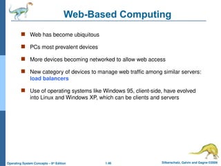 1.46 Silberschatz, Galvin and Gagne ©2009
Operating System Concepts – 8th
Edition
Web-Based Computing
 Web has become ubiquitous
 PCs most prevalent devices
 More devices becoming networked to allow web access
 New category of devices to manage web traffic among similar servers:
load balancers
 Use of operating systems like Windows 95, client-side, have evolved
into Linux and Windows XP, which can be clients and servers
 
