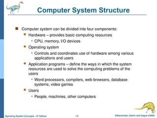 1.5 Silberschatz, Galvin and Gagne ©2009
Operating System Concepts – 8th
Edition
Computer System Structure
 Computer system can be divided into four components:
 Hardware – provides basic computing resources
 CPU, memory, I/O devices
 Operating system
 Controls and coordinates use of hardware among various
applications and users
 Application programs – define the ways in which the system
resources are used to solve the computing problems of the
users
 Word processors, compilers, web browsers, database
systems, video games
 Users
 People, machines, other computers
 