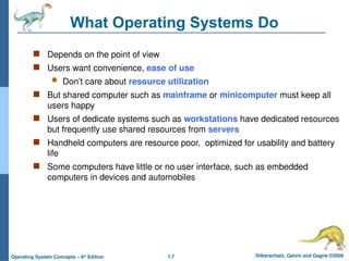 1.7 Silberschatz, Galvin and Gagne ©2009
Operating System Concepts – 8th
Edition
What Operating Systems Do
 Depends on the point of view
 Users want convenience, ease of use
 Don’t care about resource utilization
 But shared computer such as mainframe or minicomputer must keep all
users happy
 Users of dedicate systems such as workstations have dedicated resources
but frequently use shared resources from servers
 Handheld computers are resource poor, optimized for usability and battery
life
 Some computers have little or no user interface, such as embedded
computers in devices and automobiles
 