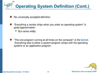 1.9 Silberschatz, Galvin and Gagne ©2009
Operating System Concepts – 8th
Edition
Operating System Definition (Cont.)
 No universally accepted definition
 “Everything a vendor ships when you order an operating system” is
good approximation
 But varies wildly
 “The one program running at all times on the computer” is the kernel.
Everything else is either a system program (ships with the operating
system) or an application program.
 