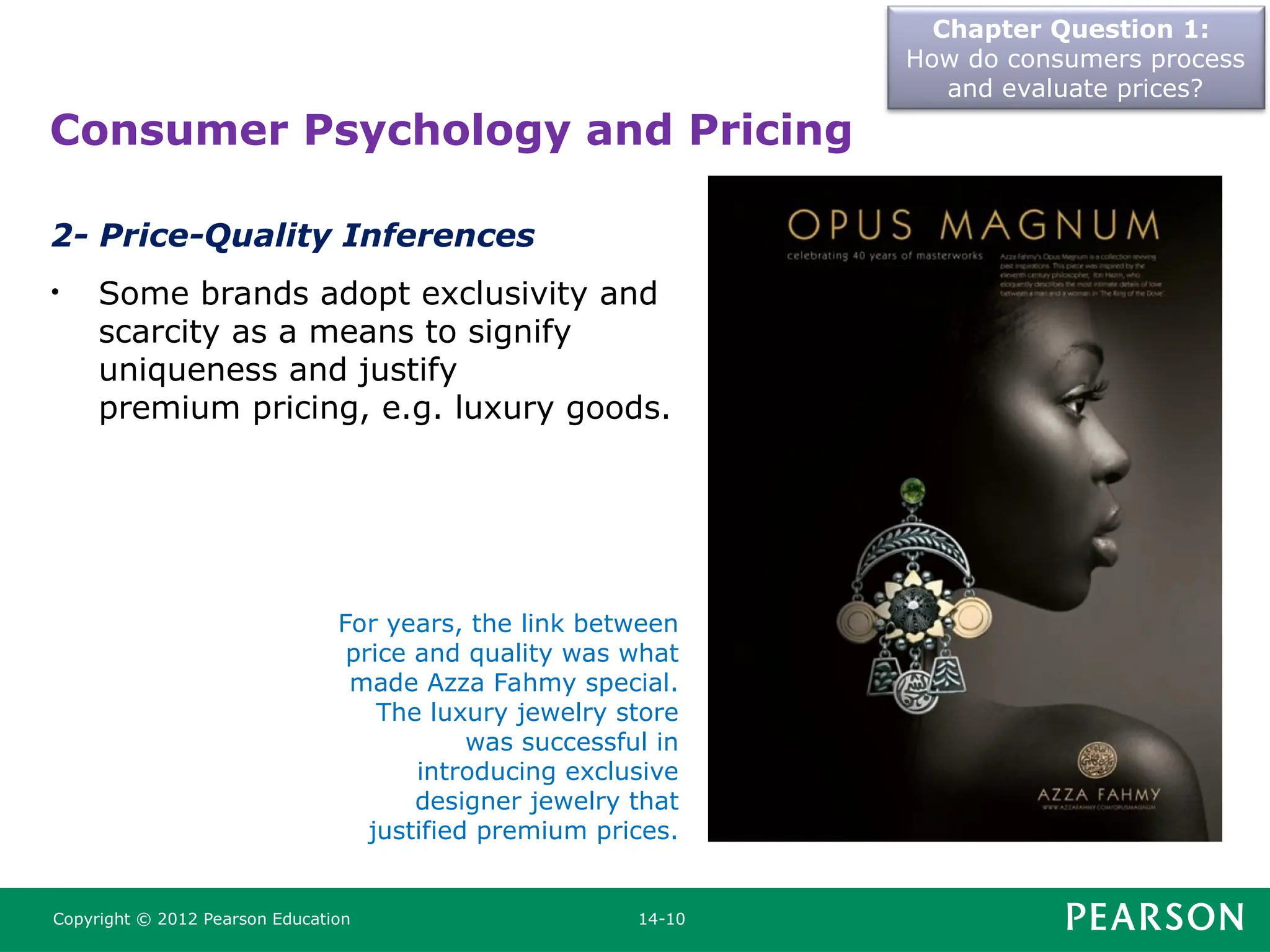 Chapter Question 1:
How do consumers process
and evaluate prices?
Copyright © 2012 Pearson Education 14-10
2- Price-Quality Inferences
• Some brands adopt exclusivity and
scarcity as a means to signify
uniqueness and justify
premium pricing, e.g. luxury goods.
Consumer Psychology and Pricing
For years, the link between
price and quality was what
made Azza Fahmy special.
The luxury jewelry store
was successful in
introducing exclusive
designer jewelry that
justified premium prices.
 