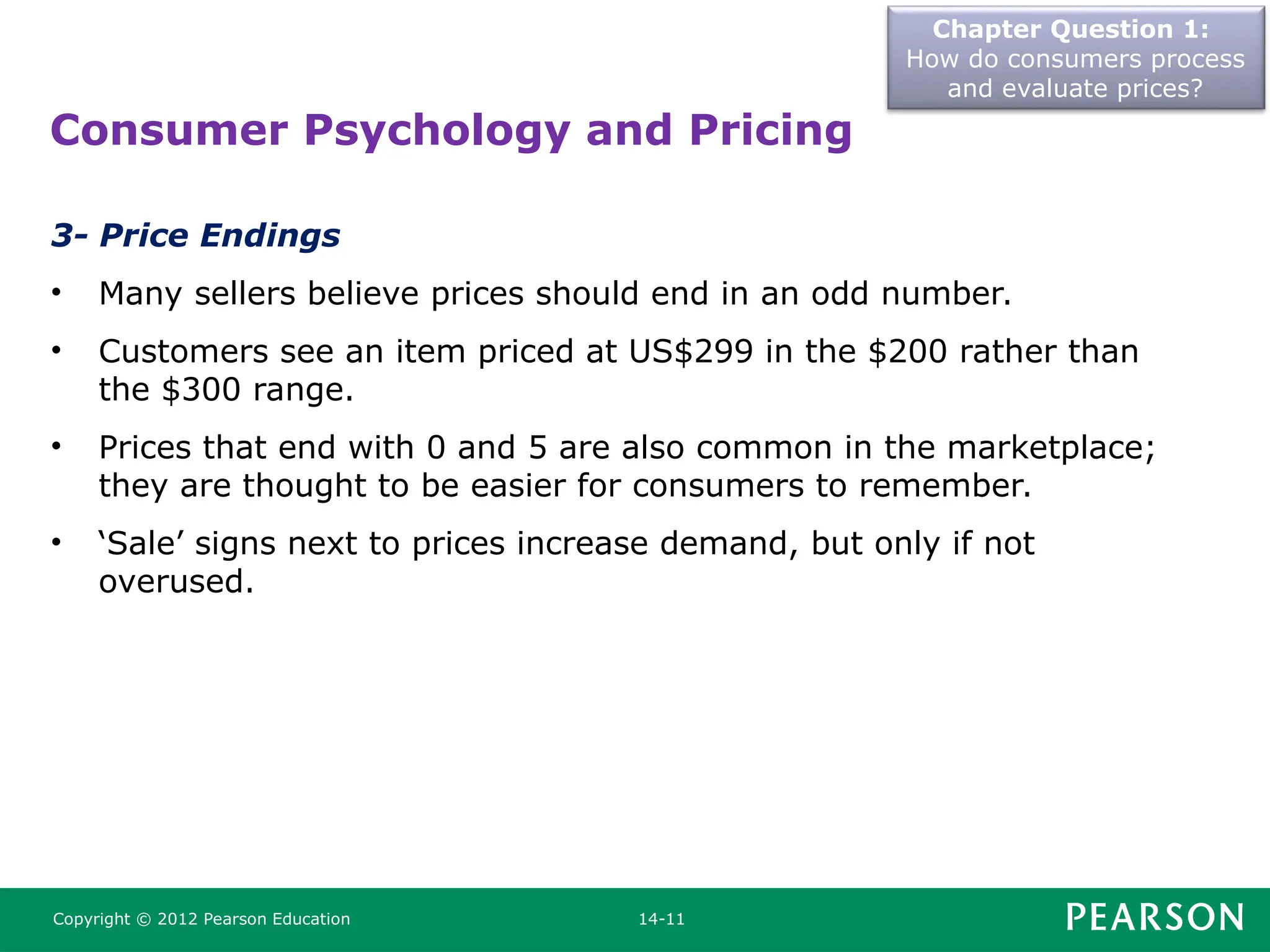 Chapter Question 1:
How do consumers process
and evaluate prices?
Copyright © 2012 Pearson Education 14-11
3- Price Endings
• Many sellers believe prices should end in an odd number.
• Customers see an item priced at US$299 in the $200 rather than
the $300 range.
• Prices that end with 0 and 5 are also common in the marketplace;
they are thought to be easier for consumers to remember.
• ‘Sale’ signs next to prices increase demand, but only if not
overused.
Consumer Psychology and Pricing
 