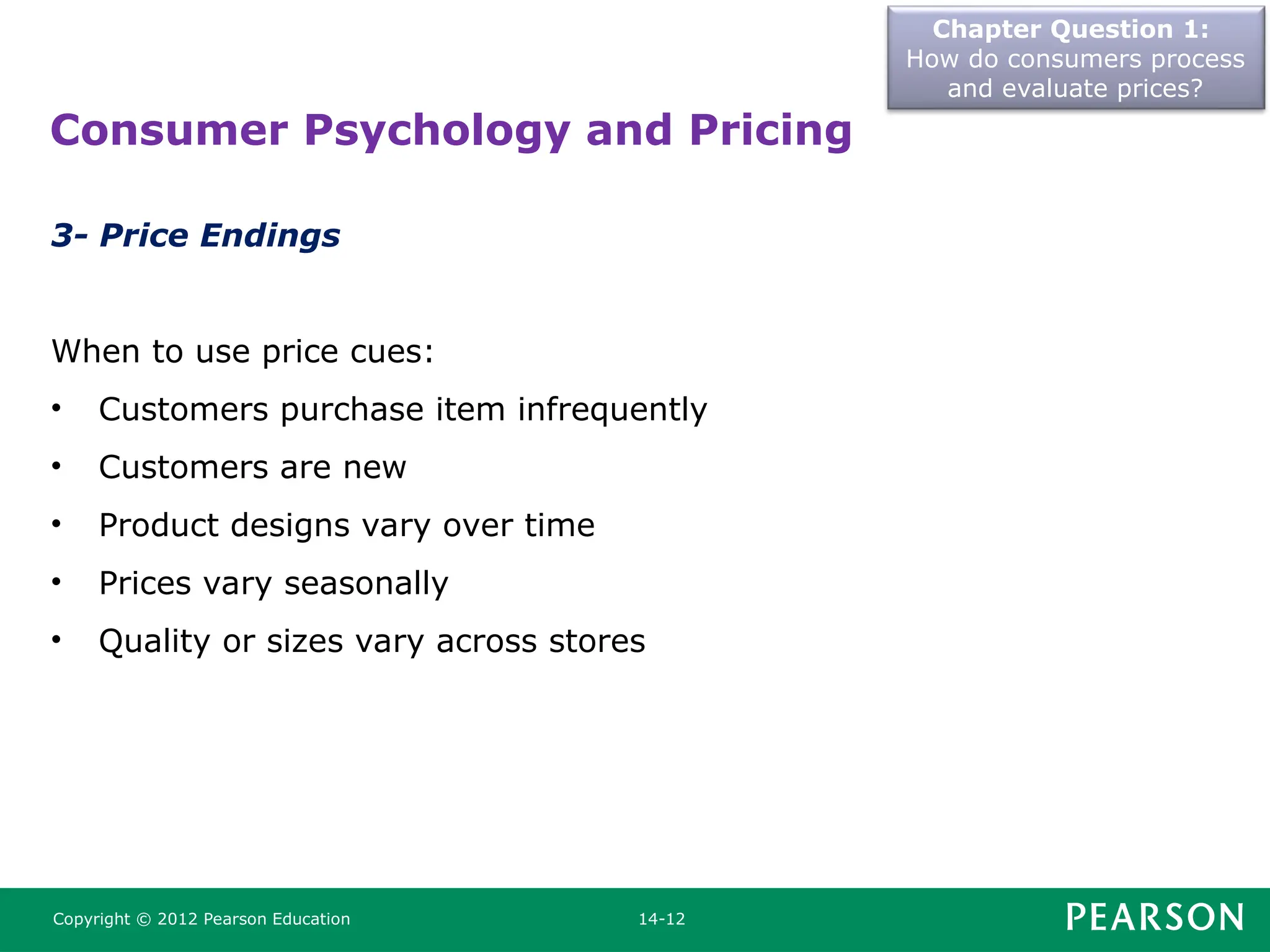 Chapter Question 1:
How do consumers process
and evaluate prices?
Copyright © 2012 Pearson Education 14-12
3- Price Endings
When to use price cues:
• Customers purchase item infrequently
• Customers are new
• Product designs vary over time
• Prices vary seasonally
• Quality or sizes vary across stores
Consumer Psychology and Pricing
 