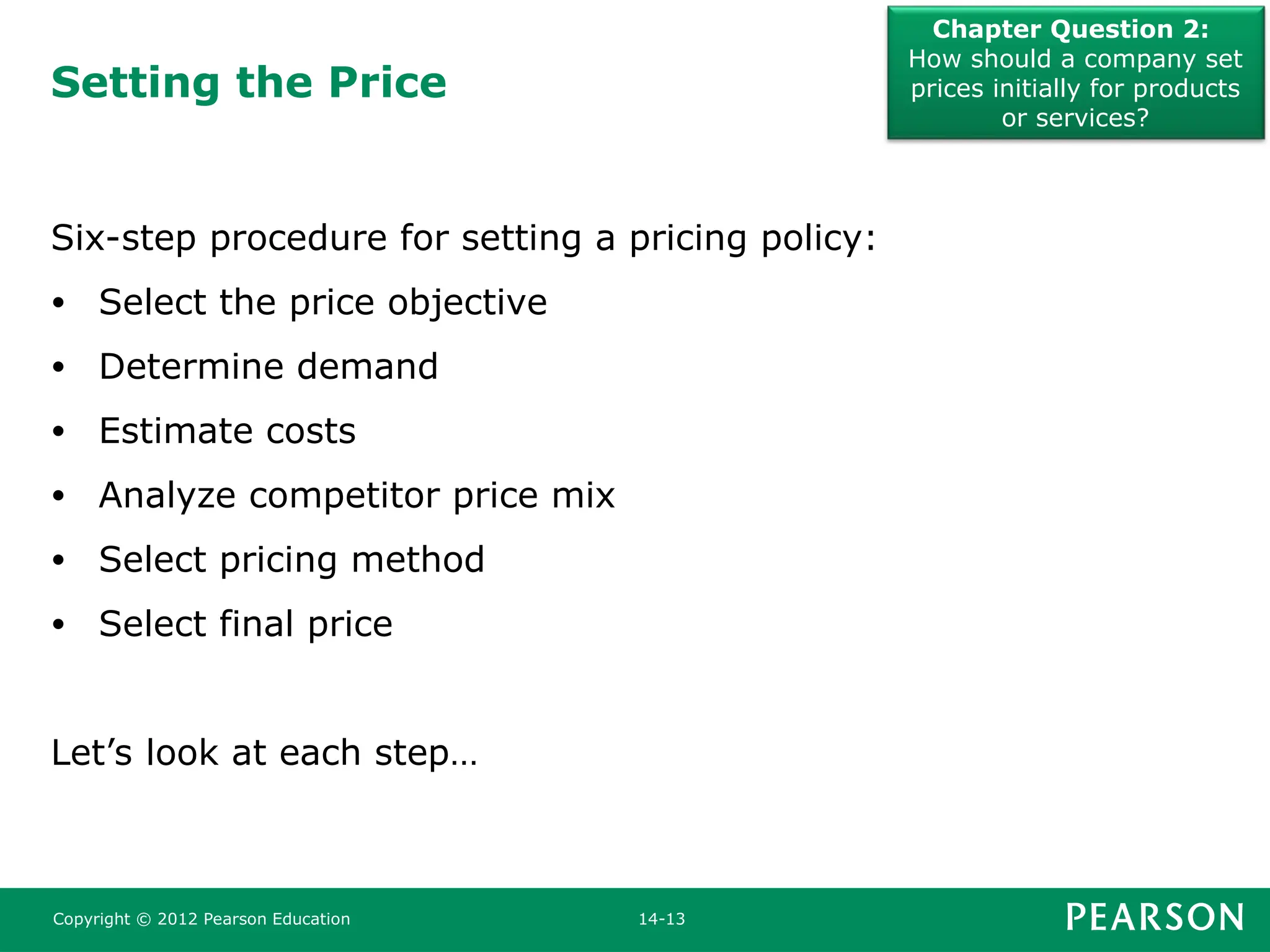 Setting the Price
Chapter Question 2:
How should a company set
prices initially for products
or services?
Copyright © 2012 Pearson Education 14-13
Six-step procedure for setting a pricing policy:
• Select the price objective
• Determine demand
• Estimate costs
• Analyze competitor price mix
• Select pricing method
• Select final price
Let’s look at each step…
 