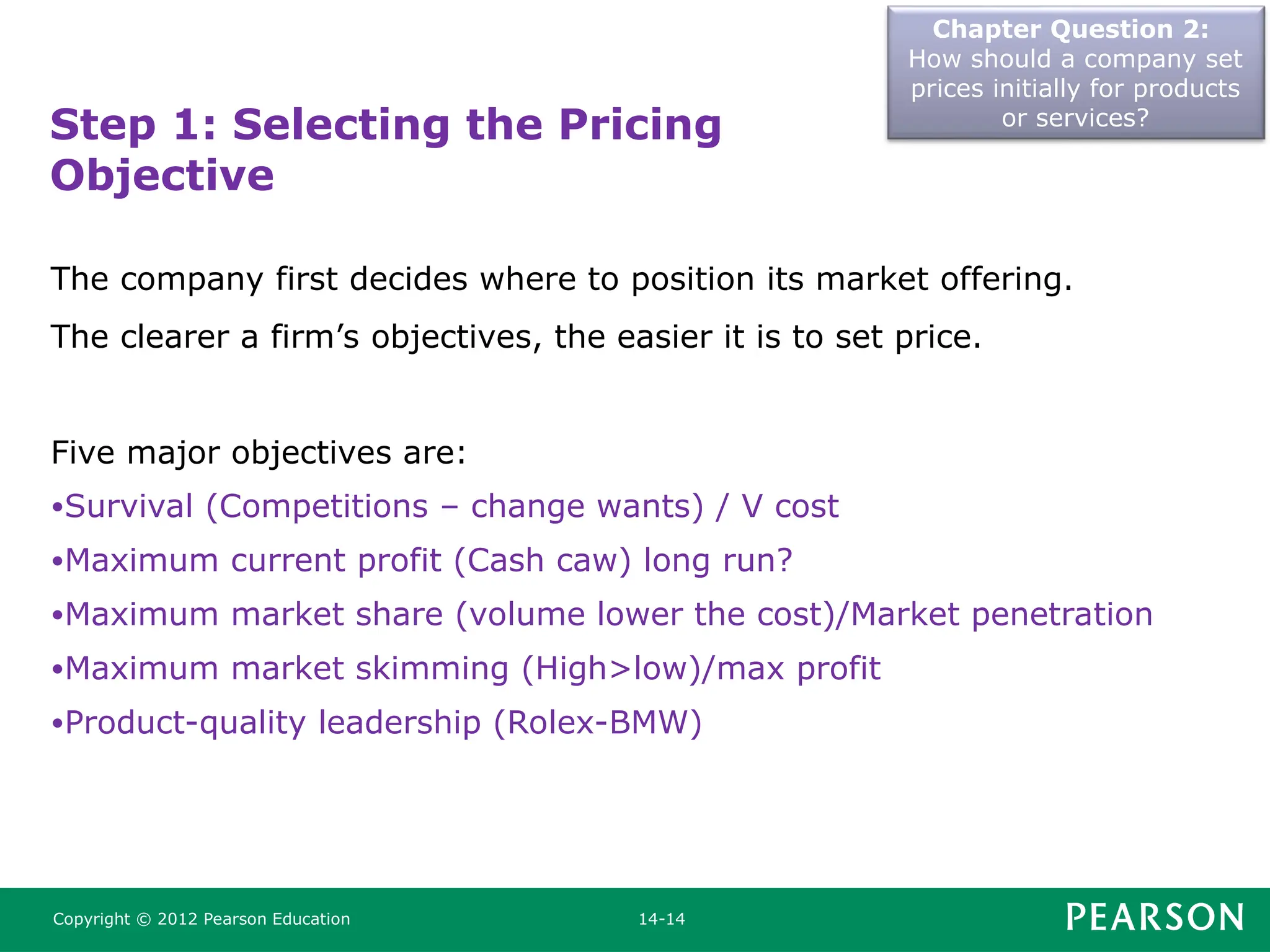 Chapter Question 2:
How should a company set
prices initially for products
or services?
Copyright © 2012 Pearson Education 14-14
Step 1: Selecting the Pricing
Objective
The company first decides where to position its market offering.
The clearer a firm’s objectives, the easier it is to set price.
Five major objectives are:
•Survival (Competitions – change wants) / V cost
•Maximum current profit (Cash caw) long run?
•Maximum market share (volume lower the cost)/Market penetration
•Maximum market skimming (High>low)/max profit
•Product-quality leadership (Rolex-BMW)
 