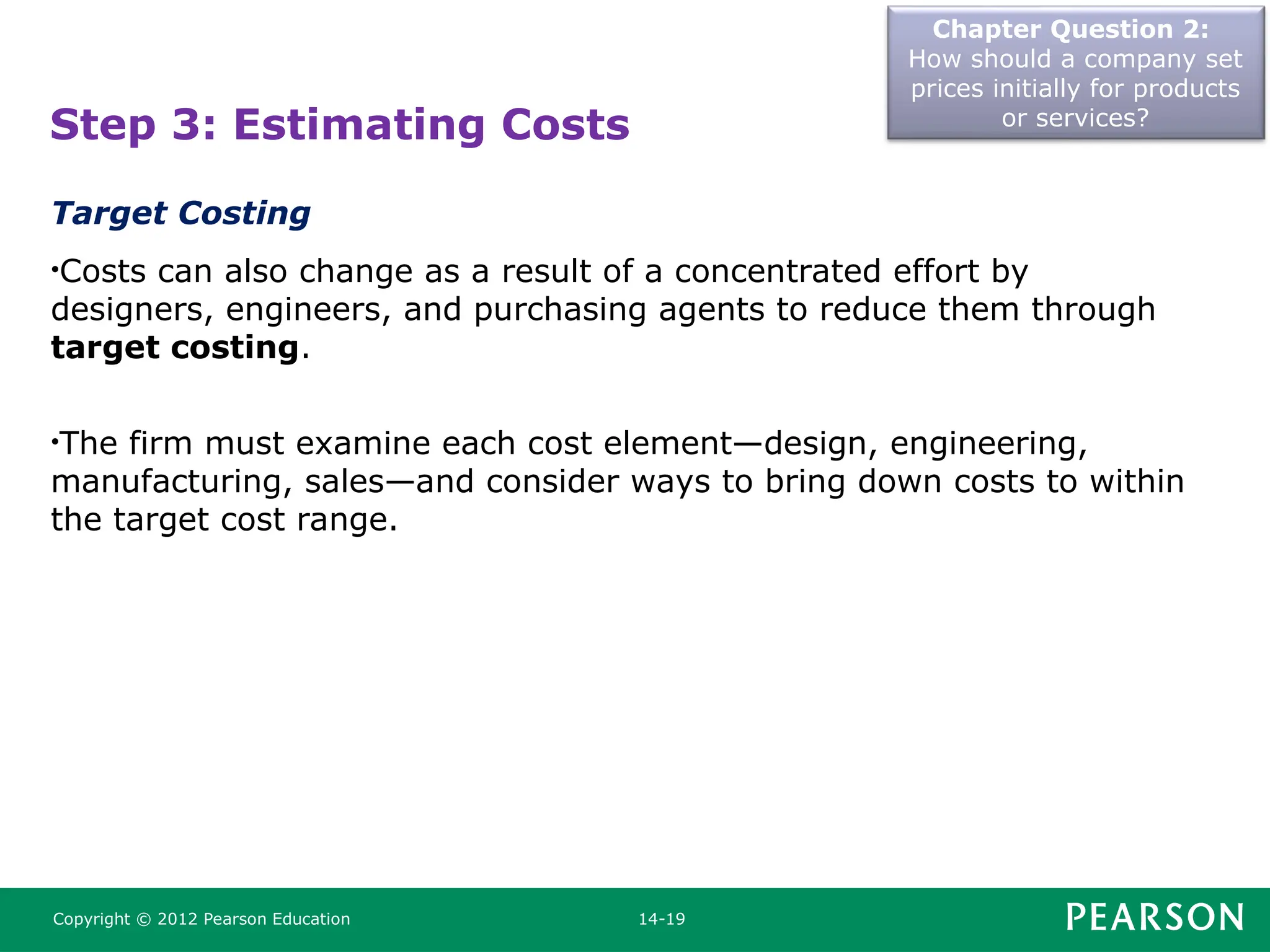 Chapter Question 2:
How should a company set
prices initially for products
or services?
Copyright © 2012 Pearson Education 14-19
Step 3: Estimating Costs
Target Costing
•Costs can also change as a result of a concentrated effort by
designers, engineers, and purchasing agents to reduce them through
target costing.
•The firm must examine each cost element—design, engineering,
manufacturing, sales—and consider ways to bring down costs to within
the target cost range.
 