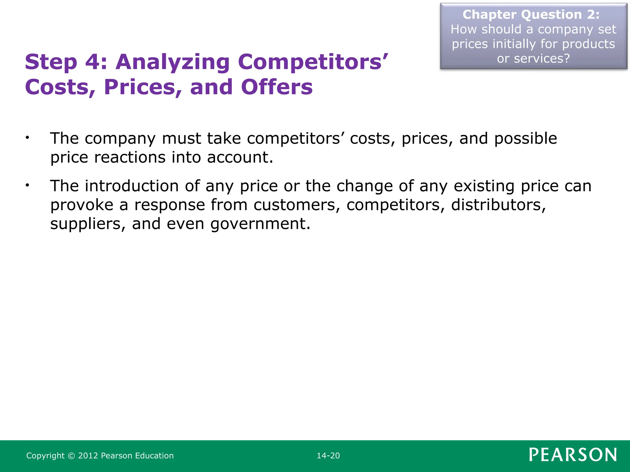 Chapter Question 2:
How should a company set
prices initially for products
or services?
Copyright © 2012 Pearson Education 14-20
Step 4: Analyzing Competitors’
Costs, Prices, and Offers
• The company must take competitors’ costs, prices, and possible
price reactions into account.
• The introduction of any price or the change of any existing price can
provoke a response from customers, competitors, distributors,
suppliers, and even government.
 