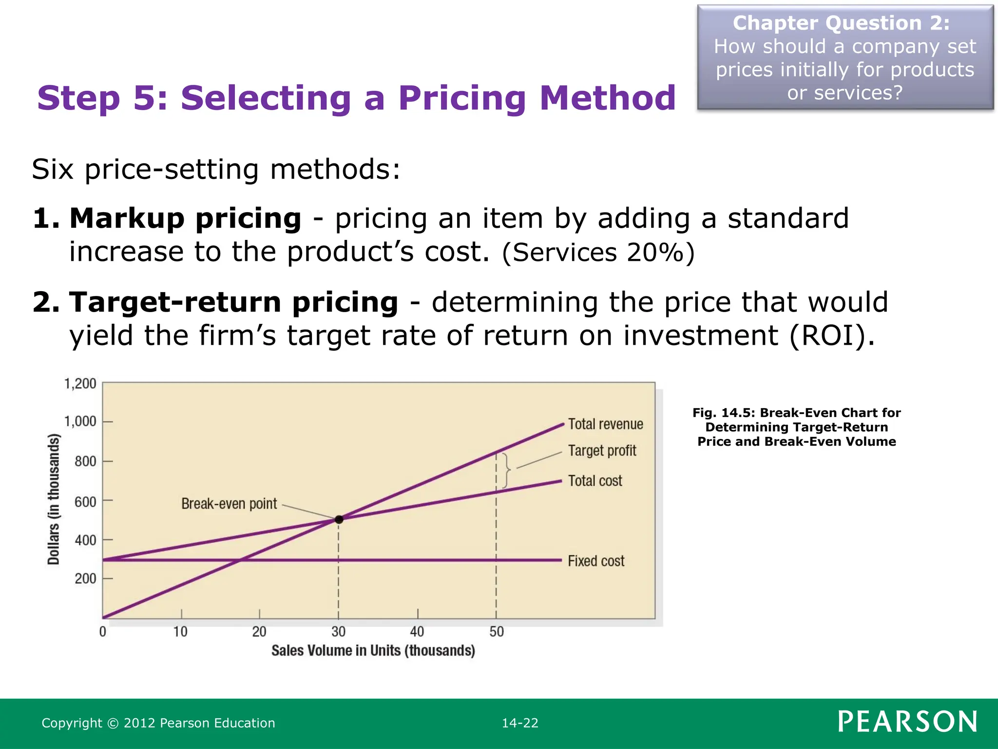 Chapter Question 2:
How should a company set
prices initially for products
or services?
Copyright © 2012 Pearson Education 14-22
Step 5: Selecting a Pricing Method
Six price-setting methods:
1. Markup pricing - pricing an item by adding a standard
increase to the product’s cost. (Services 20%)
2. Target-return pricing - determining the price that would
yield the firm’s target rate of return on investment (ROI).
Fig. 14.5: Break-Even Chart for
Determining Target-Return
Price and Break-Even Volume
 