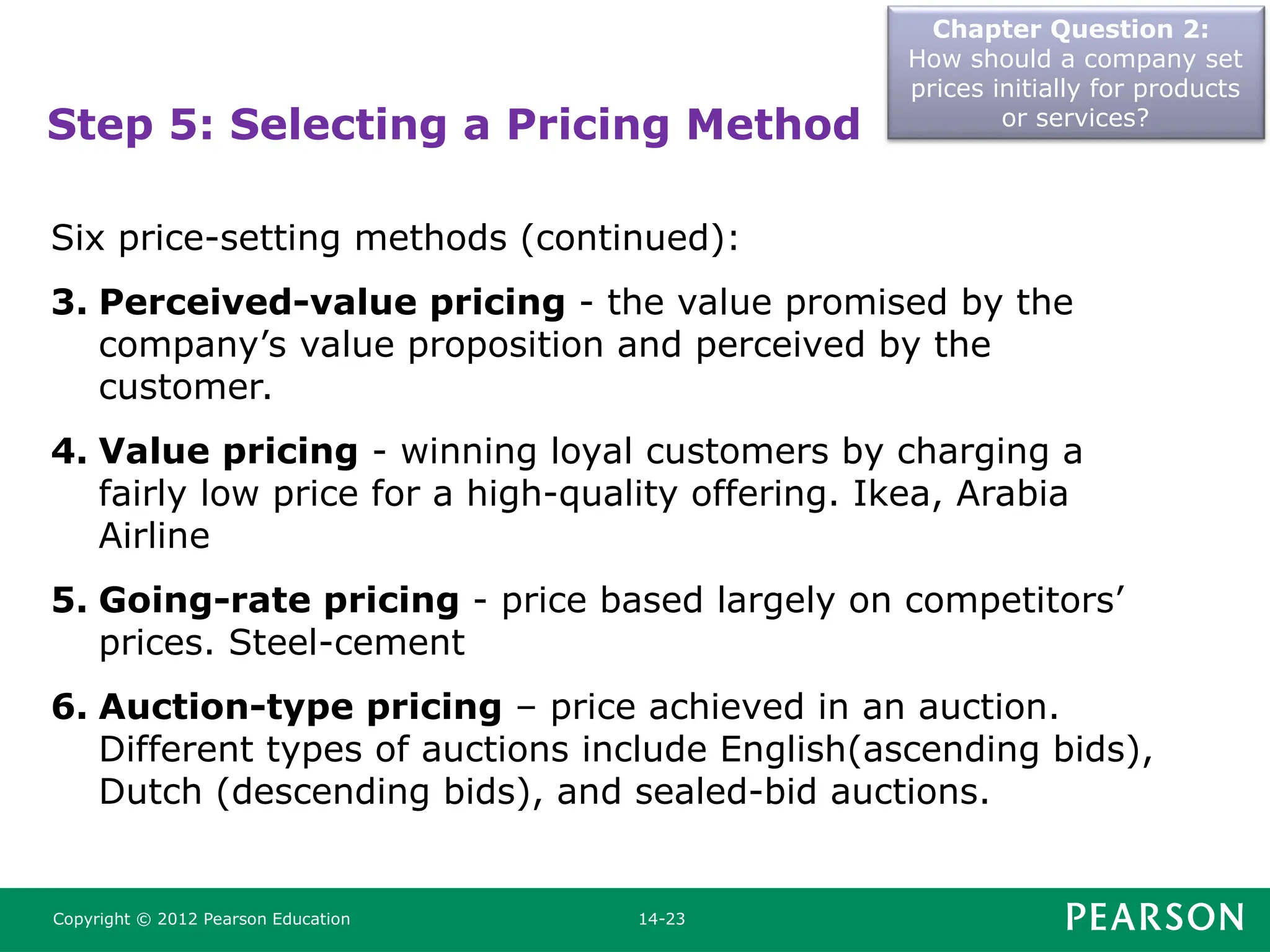 Chapter Question 2:
How should a company set
prices initially for products
or services?
Copyright © 2012 Pearson Education 14-23
Step 5: Selecting a Pricing Method
Six price-setting methods (continued):
3. Perceived-value pricing - the value promised by the
company’s value proposition and perceived by the
customer.
4. Value pricing - winning loyal customers by charging a
fairly low price for a high-quality offering. Ikea, Arabia
Airline
5. Going-rate pricing - price based largely on competitors’
prices. Steel-cement
6. Auction-type pricing – price achieved in an auction.
Different types of auctions include English(ascending bids),
Dutch (descending bids), and sealed-bid auctions.
 
