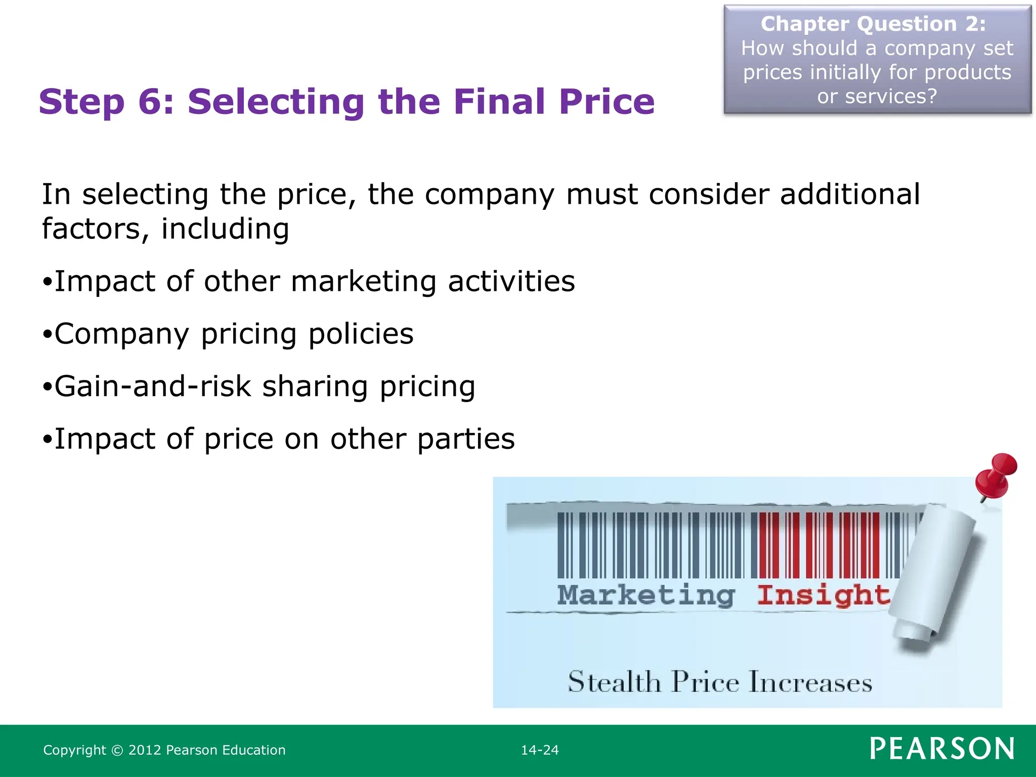 Chapter Question 2:
How should a company set
prices initially for products
or services?
Copyright © 2012 Pearson Education 14-24
Step 6: Selecting the Final Price
In selecting the price, the company must consider additional
factors, including
•Impact of other marketing activities
•Company pricing policies
•Gain-and-risk sharing pricing
•Impact of price on other parties
 