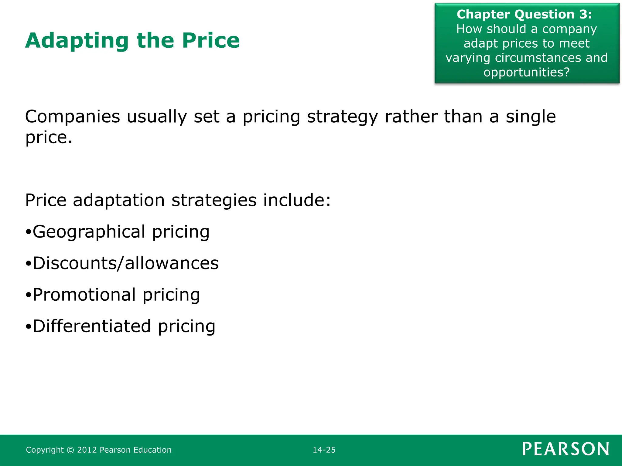 Adapting the Price
Chapter Question 3:
How should a company
adapt prices to meet
varying circumstances and
opportunities?
Copyright © 2012 Pearson Education 14-25
Companies usually set a pricing strategy rather than a single
price.
Price adaptation strategies include:
•Geographical pricing
•Discounts/allowances
•Promotional pricing
•Differentiated pricing
 