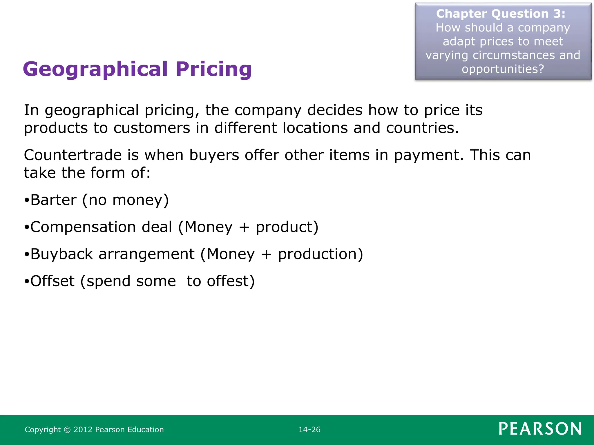 Geographical Pricing
Chapter Question 3:
How should a company
adapt prices to meet
varying circumstances and
opportunities?
Copyright © 2012 Pearson Education 14-26
In geographical pricing, the company decides how to price its
products to customers in different locations and countries.
Countertrade is when buyers offer other items in payment. This can
take the form of:
•Barter (no money)
•Compensation deal (Money + product)
•Buyback arrangement (Money + production)
•Offset (spend some to offest)
 