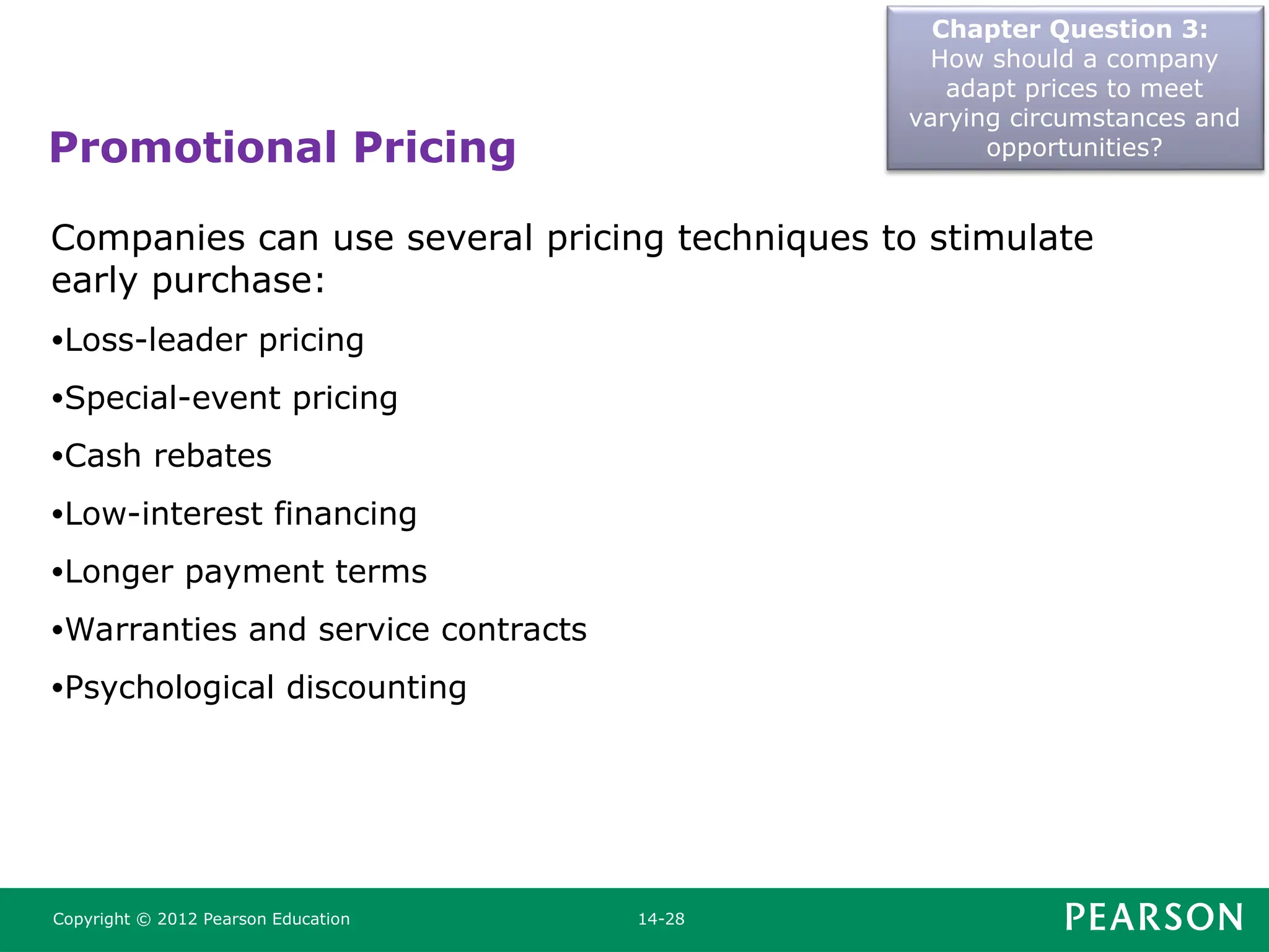 Promotional Pricing
Chapter Question 3:
How should a company
adapt prices to meet
varying circumstances and
opportunities?
Copyright © 2012 Pearson Education 14-28
Companies can use several pricing techniques to stimulate
early purchase:
•Loss-leader pricing
•Special-event pricing
•Cash rebates
•Low-interest financing
•Longer payment terms
•Warranties and service contracts
•Psychological discounting
 