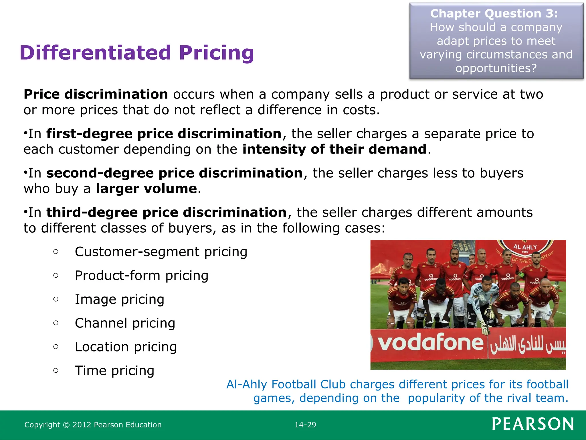 Differentiated Pricing
Chapter Question 3:
How should a company
adapt prices to meet
varying circumstances and
opportunities?
Copyright © 2012 Pearson Education 14-29
Price discrimination occurs when a company sells a product or service at two
or more prices that do not reflect a difference in costs.
•In first-degree price discrimination, the seller charges a separate price to
each customer depending on the intensity of their demand.
•In second-degree price discrimination, the seller charges less to buyers
who buy a larger volume.
•In third-degree price discrimination, the seller charges different amounts
to different classes of buyers, as in the following cases:
o Customer-segment pricing
o Product-form pricing
o Image pricing
o Channel pricing
o Location pricing
o Time pricing
Al-Ahly Football Club charges different prices for its football
games, depending on the popularity of the rival team.
 