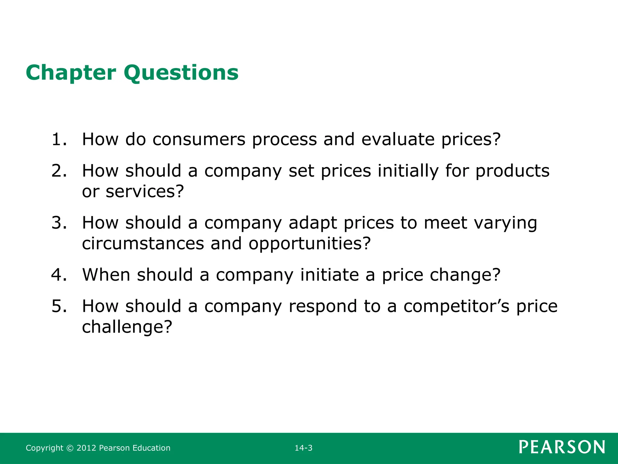 Copyright © 2012 Pearson Education 14-3
Chapter Questions
1. How do consumers process and evaluate prices?
2. How should a company set prices initially for products
or services?
3. How should a company adapt prices to meet varying
circumstances and opportunities?
4. When should a company initiate a price change?
5. How should a company respond to a competitor’s price
challenge?
 