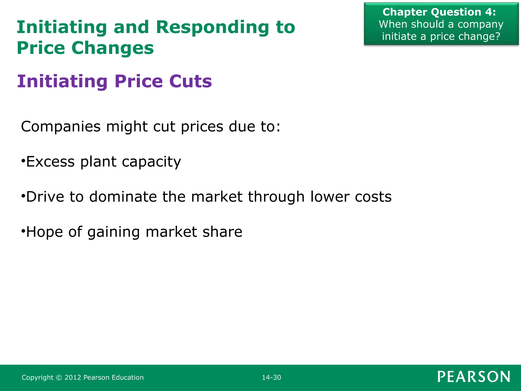 Initiating and Responding to
Price Changes
Chapter Question 4:
When should a company
initiate a price change?
Copyright © 2012 Pearson Education 14-30
Companies might cut prices due to:
•Excess plant capacity
•Drive to dominate the market through lower costs
•Hope of gaining market share
Initiating Price Cuts
 